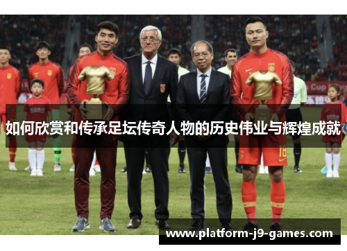 如何欣赏和传承足坛传奇人物的历史伟业与辉煌成就