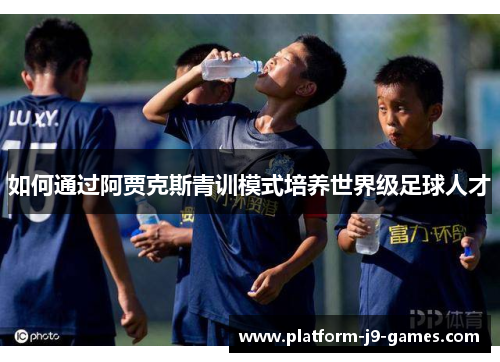 如何通过阿贾克斯青训模式培养世界级足球人才 如何通过阿贾克斯青训模式培养世界级足球人才