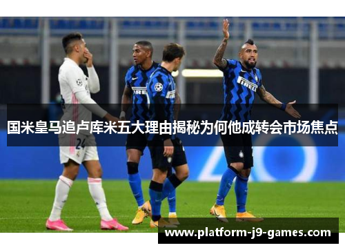 国米皇马追卢库米五大理由揭秘为何他成转会市场焦点