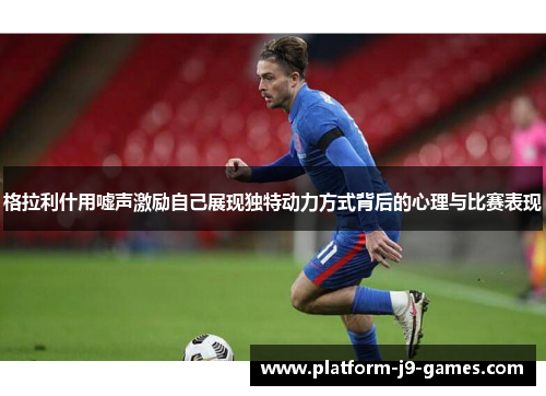 格拉利什用嘘声激励自己展现独特动力方式背后的心理与比赛表现 格拉利什用嘘声激励自己展现独特动力方式背后的心理与比赛表现