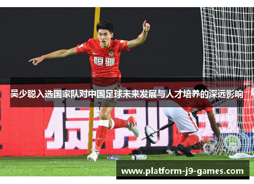 吴少聪入选国家队对中国足球未来发展与人才培养的深远影响 吴少聪入选国家队对中国足球未来发展与人才培养的深远影响