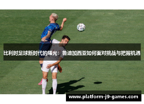 比利时足球新时代的曙光:鲁迪加西亚如何面对挑战与把握机遇 比利时足球新时代的曙光:鲁迪加西亚如何面对挑战与把握机遇