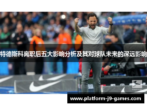 特德斯科离职后五大影响分析及其对球队未来的深远影响
