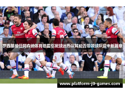 罗西基接任阿森纳体育总监引发球迷热议其能否带领球队迎来新篇章