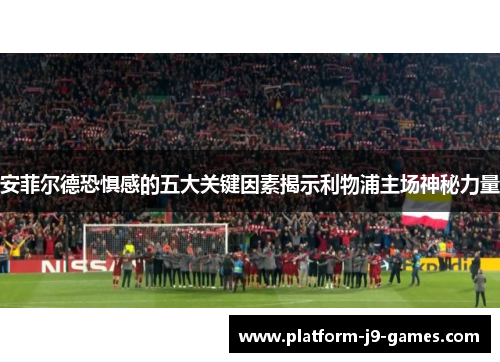 安菲尔德恐惧感的五大关键因素揭示利物浦主场神秘力量 安菲尔德恐惧感的五大关键因素揭示利物浦主场神秘力量