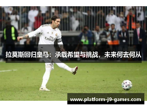 拉莫斯回归皇马：承载希望与挑战，未来何去何从