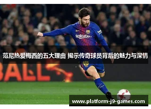 范尼热爱梅西的五大理由 揭示传奇球员背后的魅力与深情