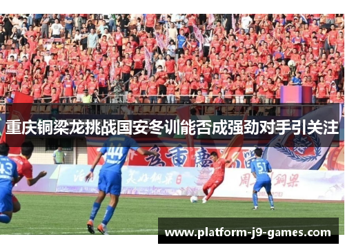 重庆铜梁龙挑战国安冬训能否成强劲对手引关注 重庆铜梁龙挑战国安冬训能否成强劲对手引关注