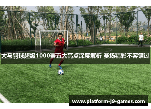 大马羽球超级1000赛五大亮点深度解析 赛场精彩不容错过