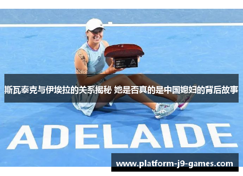 斯瓦泰克与伊埃拉的关系揭秘 她是否真的是中国媳妇的背后故事 斯瓦泰克与伊埃拉的关系揭秘 她是否真的是中国媳妇的背后故事