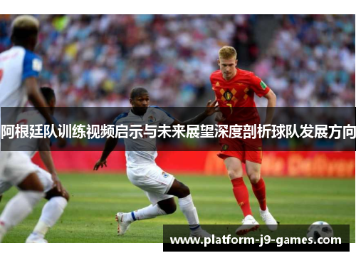 阿根廷队训练视频启示与未来展望深度剖析球队发展方向