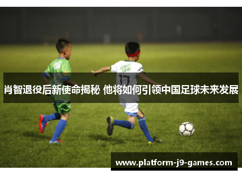 肖智退役后新使命揭秘 他将如何引领中国足球未来发展