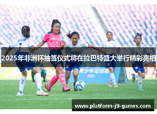 2025年非洲杯抽签仪式将在拉巴特盛大举行精彩亮相