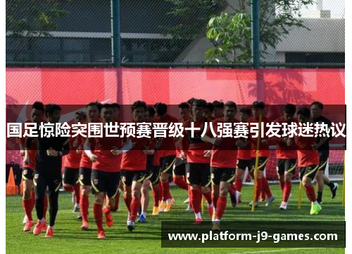 国足惊险突围世预赛晋级十八强赛引发球迷热议