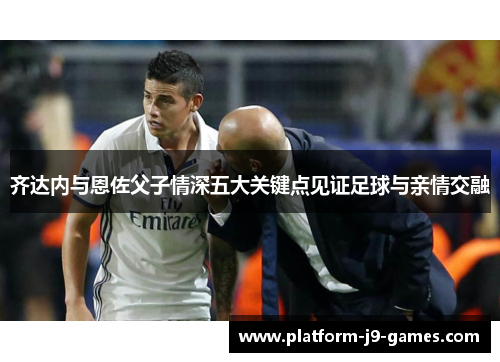 齐达内与恩佐父子情深五大关键点见证足球与亲情交融 齐达内与恩佐父子情深五大关键点见证足球与亲情交融